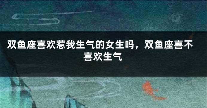 双鱼座喜欢惹我生气的女生吗，双鱼座喜不喜欢生气