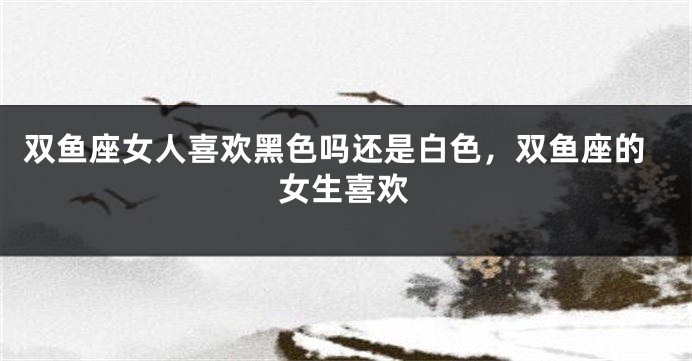 双鱼座女人喜欢黑色吗还是白色，双鱼座的女生喜欢