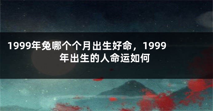 1999年兔哪个个月出生好命，1999年出生的人命运如何