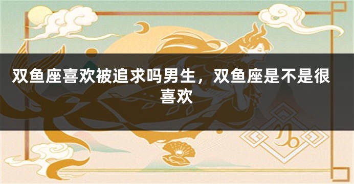 双鱼座喜欢被追求吗男生，双鱼座是不是很喜欢