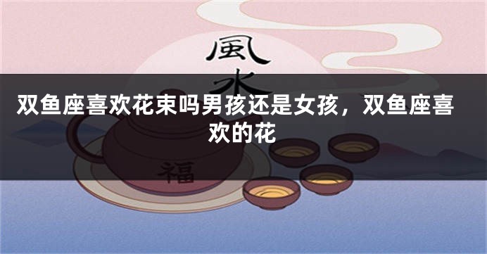 双鱼座喜欢花束吗男孩还是女孩，双鱼座喜欢的花