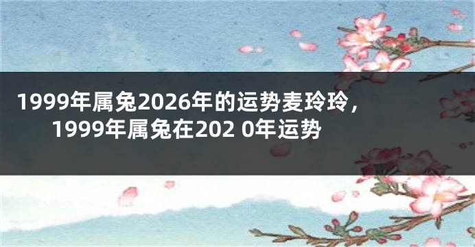 1999年属兔2026年的运势麦玲玲，1999年属兔在202 0年运势