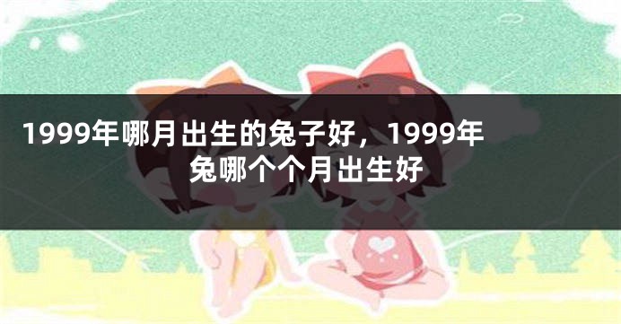 1999年哪月出生的兔子好，1999年兔哪个个月出生好