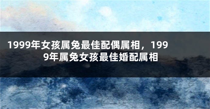 1999年女孩属兔最佳配偶属相，1999年属兔女孩最佳婚配属相