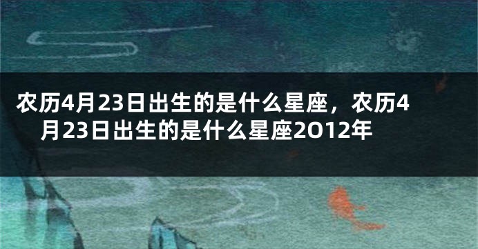 农历4月23日出生的是什么星座，农历4月23日出生的是什么星座2O12年