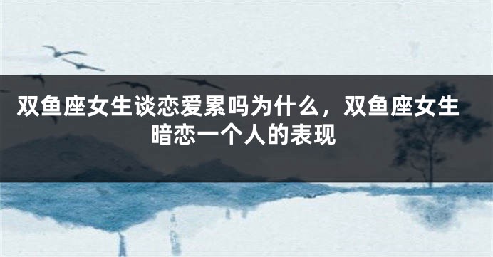 双鱼座女生谈恋爱累吗为什么，双鱼座女生暗恋一个人的表现