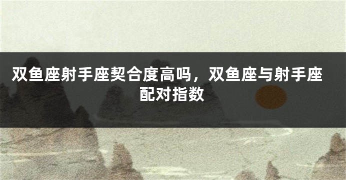 双鱼座射手座契合度高吗，双鱼座与射手座配对指数