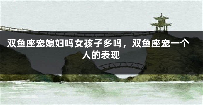 双鱼座宠媳妇吗女孩子多吗，双鱼座宠一个人的表现