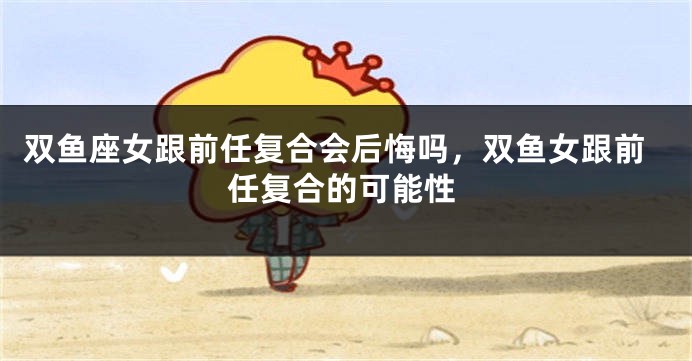 双鱼座女跟前任复合会后悔吗，双鱼女跟前任复合的可能性
