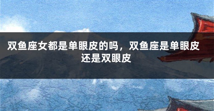 双鱼座女都是单眼皮的吗，双鱼座是单眼皮还是双眼皮