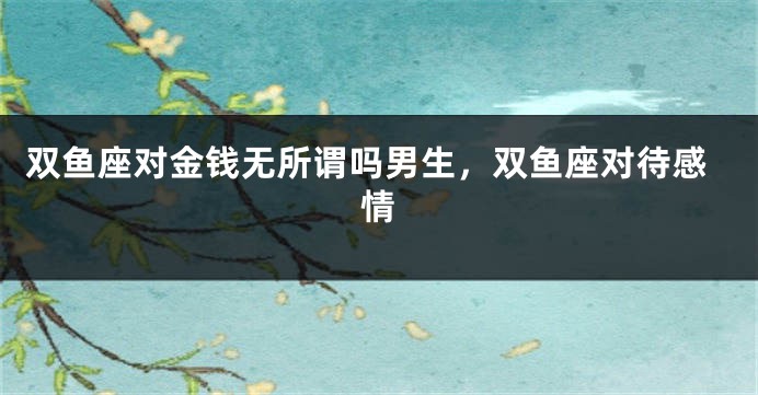 双鱼座对金钱无所谓吗男生，双鱼座对待感情