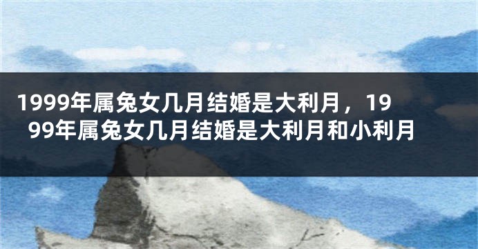 1999年属兔女几月结婚是大利月，1999年属兔女几月结婚是大利月和小利月