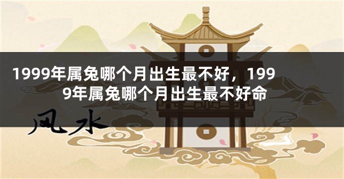 1999年属兔哪个月出生最不好，1999年属兔哪个月出生最不好命