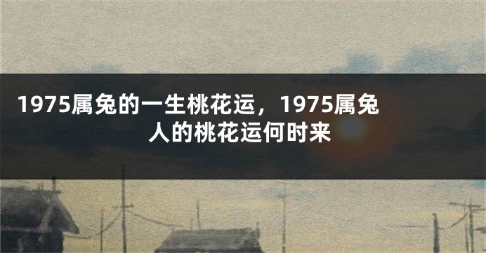1975属兔的一生桃花运，1975属兔人的桃花运何时来