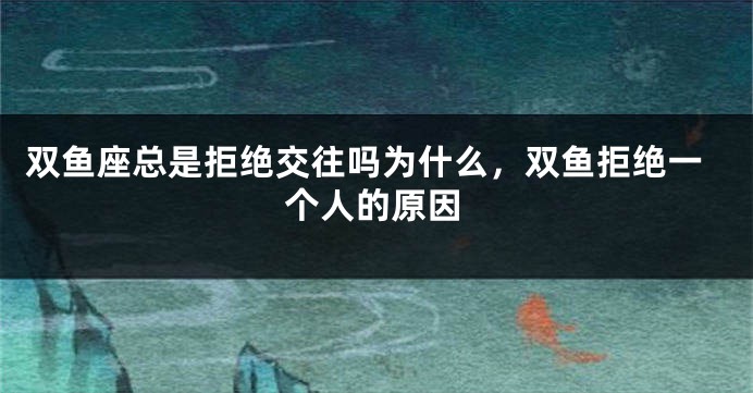 双鱼座总是拒绝交往吗为什么，双鱼拒绝一个人的原因