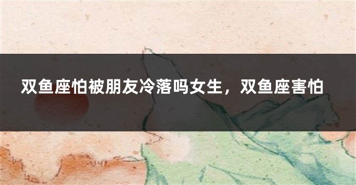 双鱼座怕被朋友冷落吗女生，双鱼座害怕
