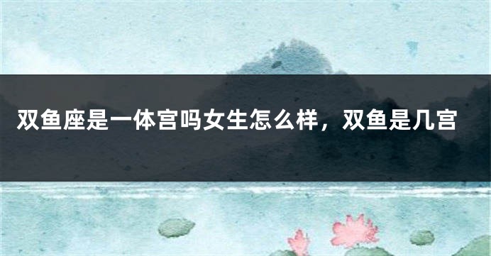 双鱼座是一体宫吗女生怎么样，双鱼是几宫