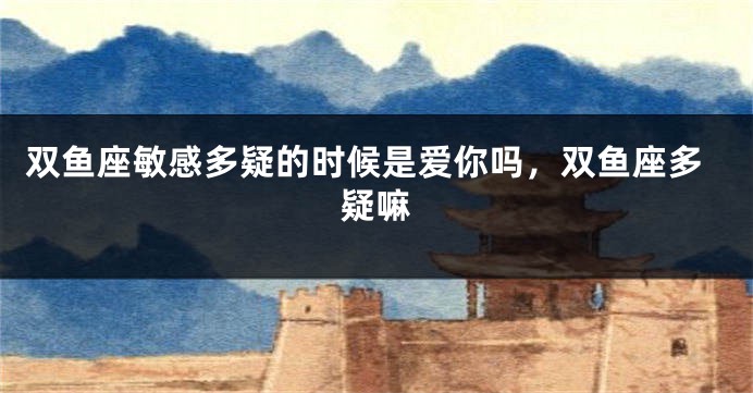 双鱼座敏感多疑的时候是爱你吗，双鱼座多疑嘛