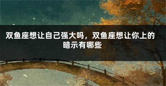 双鱼座想让自己强大吗，双鱼座想让你上的暗示有哪些