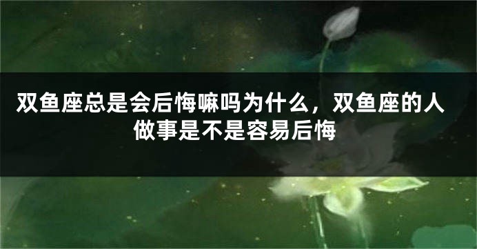 双鱼座总是会后悔嘛吗为什么，双鱼座的人做事是不是容易后悔