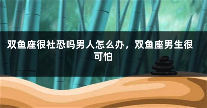 双鱼座很社恐吗男人怎么办，双鱼座男生很可怕