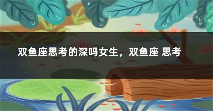 双鱼座思考的深吗女生，双鱼座 思考