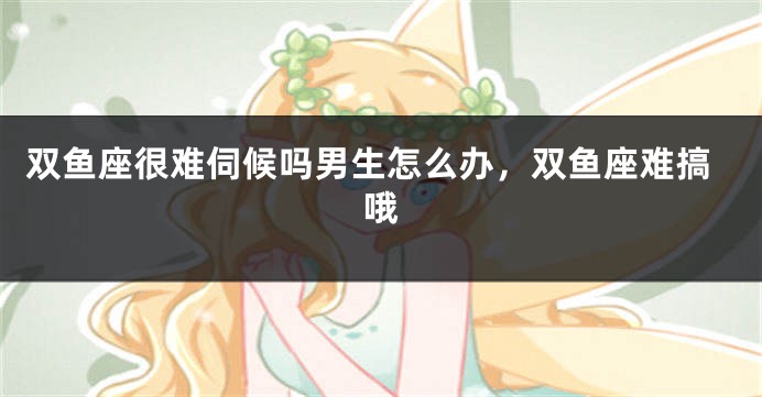 双鱼座很难伺候吗男生怎么办，双鱼座难搞哦