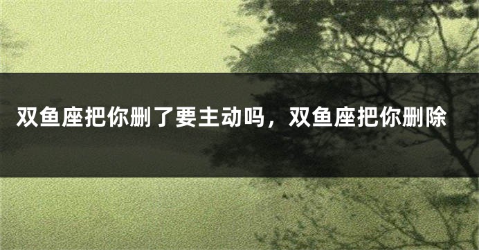 双鱼座把你删了要主动吗，双鱼座把你删除