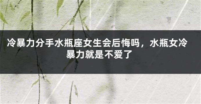 冷暴力分手水瓶座女生会后悔吗，水瓶女冷暴力就是不爱了