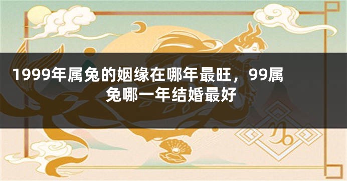 1999年属兔的姻缘在哪年最旺，99属兔哪一年结婚最好