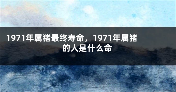 1971年属猪最终寿命，1971年属猪的人是什么命