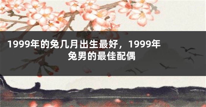 1999年的兔几月出生最好，1999年兔男的最佳配偶