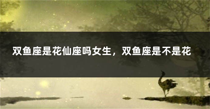 双鱼座是花仙座吗女生，双鱼座是不是花