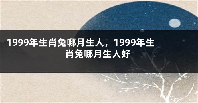 1999年生肖兔哪月生人，1999年生肖兔哪月生人好