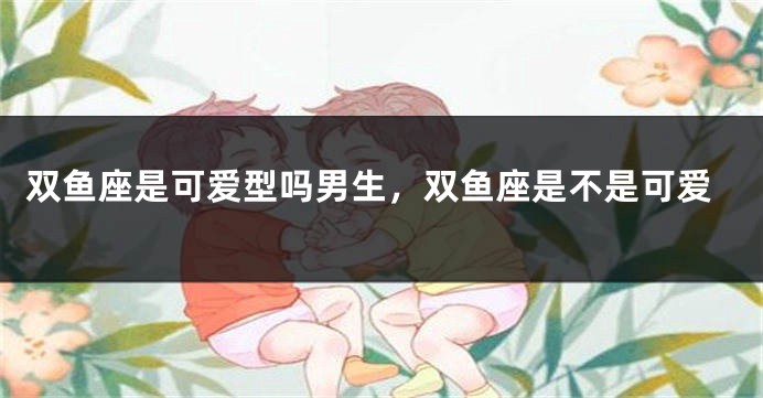双鱼座是可爱型吗男生，双鱼座是不是可爱