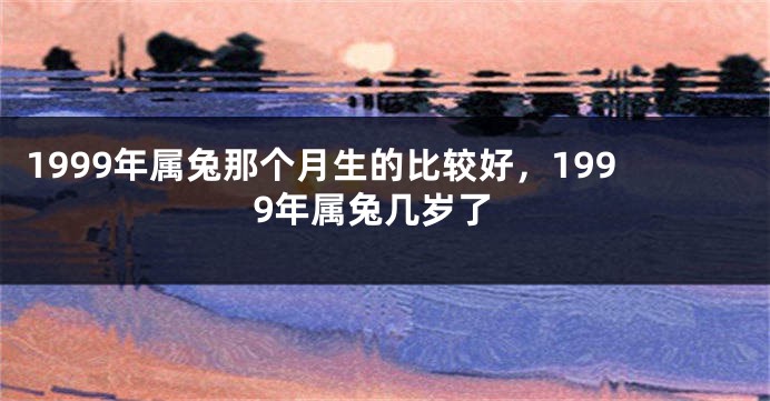 1999年属兔那个月生的比较好，1999年属兔几岁了