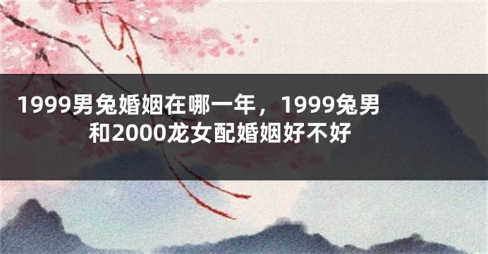 1999男兔婚姻在哪一年，1999兔男和2000龙女配婚姻好不好