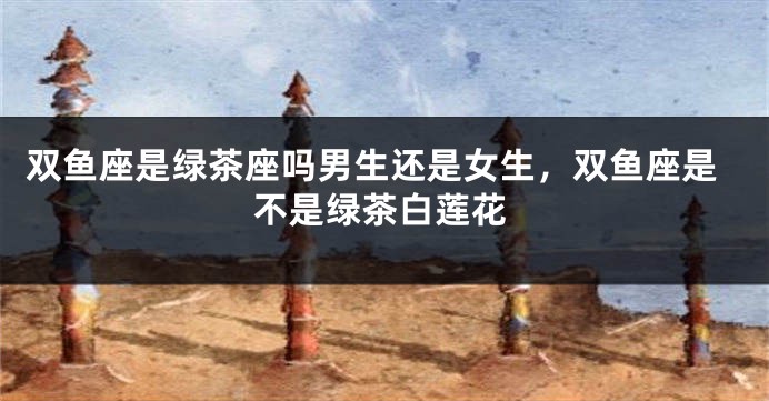 双鱼座是绿茶座吗男生还是女生，双鱼座是不是绿茶白莲花