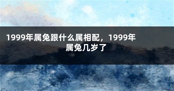 1999年属兔跟什么属相配，1999年属兔几岁了