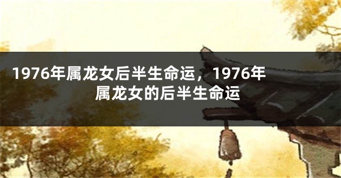 1976年属龙女后半生命运，1976年属龙女的后半生命运