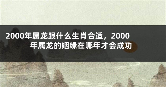 2000年属龙跟什么生肖合适，2000年属龙的姻缘在哪年才会成功