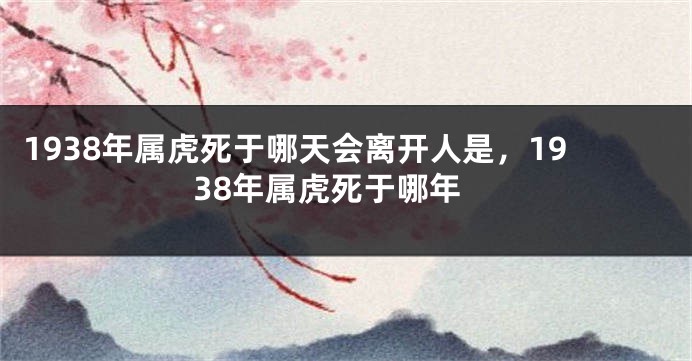 1938年属虎死于哪天会离开人是，1938年属虎死于哪年