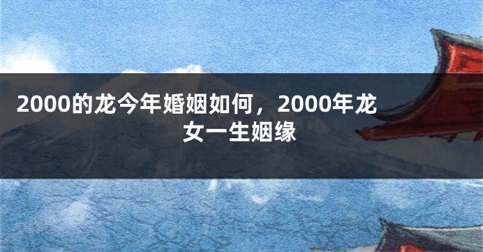 2000的龙今年婚姻如何，2000年龙女一生姻缘