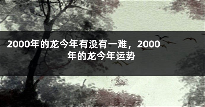 2000年的龙今年有没有一难，2000年的龙今年运势