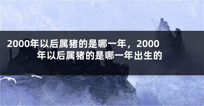 2000年以后属猪的是哪一年，2000年以后属猪的是哪一年出生的