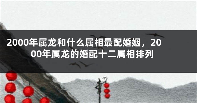 2000年属龙和什么属相最配婚姻，2000年属龙的婚配十二属相排列