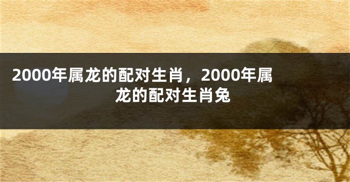 2000年属龙的配对生肖，2000年属龙的配对生肖兔