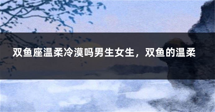 双鱼座温柔冷漠吗男生女生，双鱼的温柔