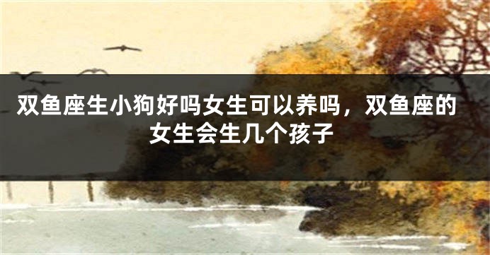 双鱼座生小狗好吗女生可以养吗，双鱼座的女生会生几个孩子