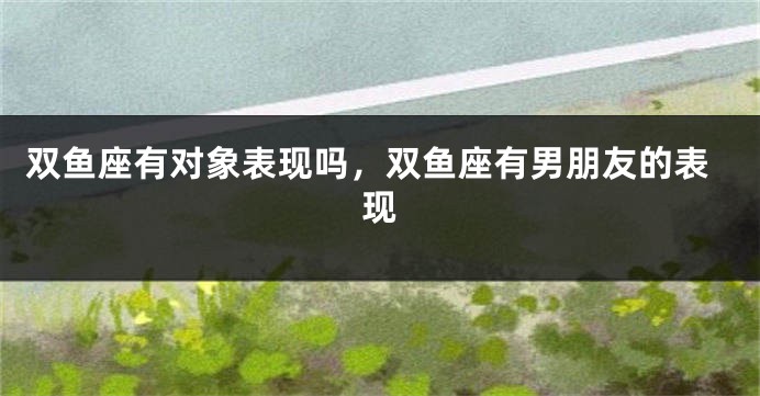 双鱼座有对象表现吗，双鱼座有男朋友的表现
